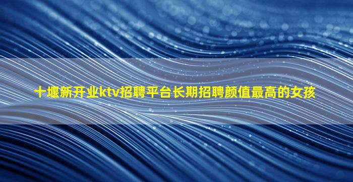 十堰新开业ktv招聘平台长期招聘颜值最高的女孩